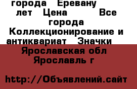 1.1) города : Еревану - 2750 лет › Цена ­ 149 - Все города Коллекционирование и антиквариат » Значки   . Ярославская обл.,Ярославль г.